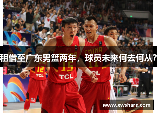 租借至广东男篮两年，球员未来何去何从？