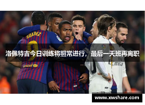 洛佩特吉今日训练将照常进行，最后一天班再离职