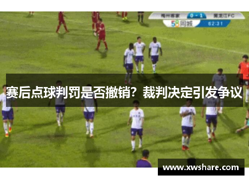 赛后点球判罚是否撤销？裁判决定引发争议